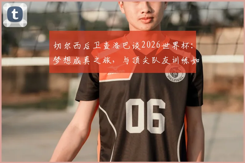 切尔西后卫查洛巴谈2026世界杯：梦想成真之旅，与顶尖队友训练如何加速他的职业成长