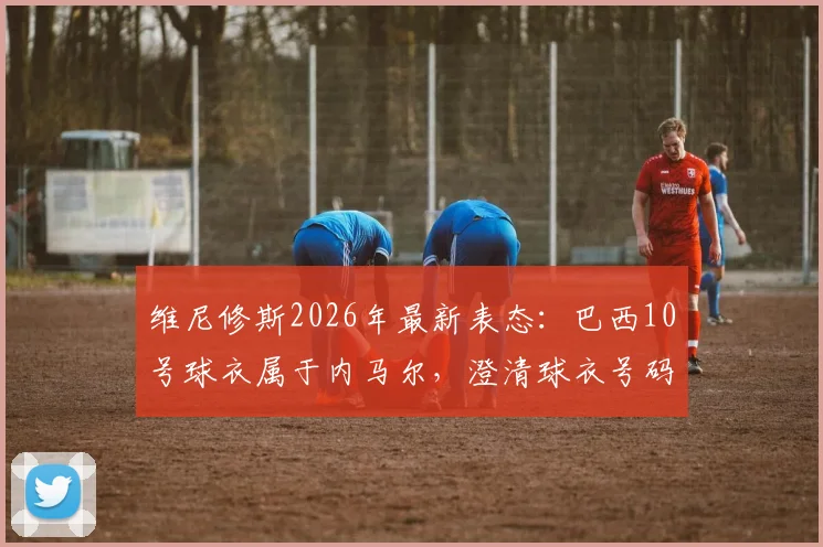 维尼修斯2026年最新表态:巴西10号球衣属于内马尔,澄清球衣号码归属争议