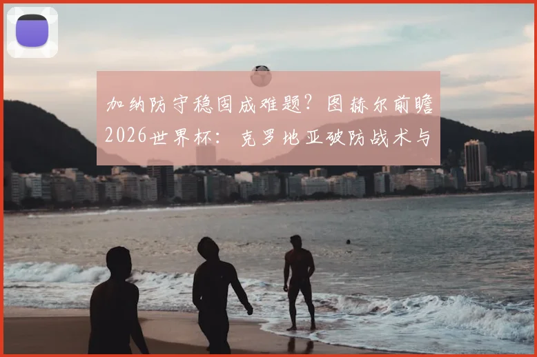 加纳防守稳固成难题？图赫尔前瞻2026世界杯：克罗地亚破防战术与英格兰左路困局分析