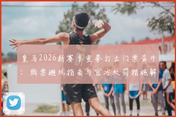 皇马2026新赛季重拳打击门票黄牛：购票避坑指南与官方处罚措施解读