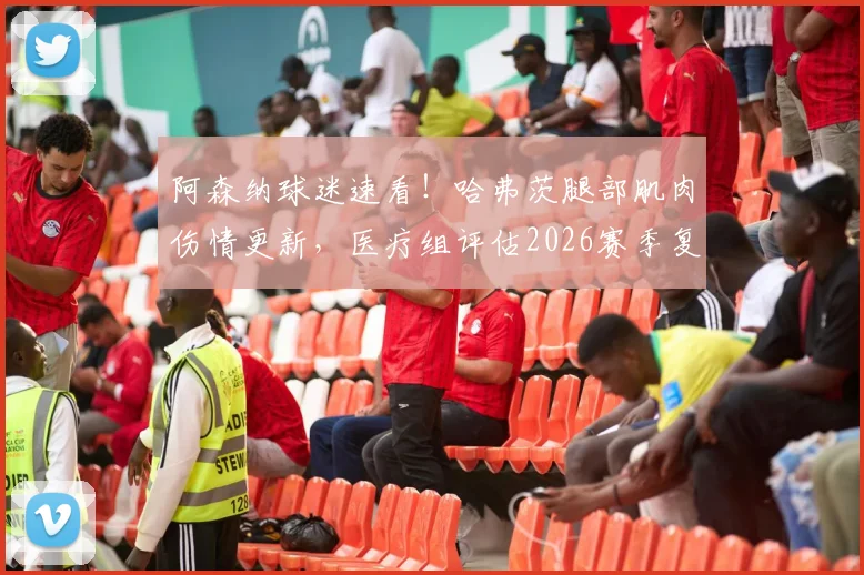 阿森纳球迷速看!哈弗茨腿部肌肉伤情更新,医疗组评估2026赛季复出时间乐观