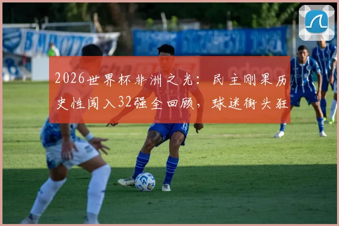 2026世界杯非洲之光:民主刚果历史性闯入32强全回顾,球迷街头狂欢盛况与国家队晋级之路深度解析